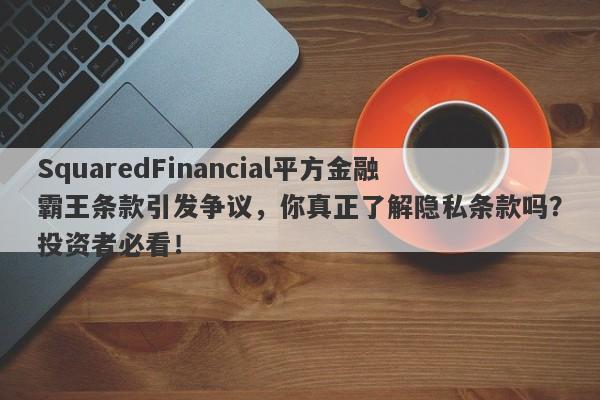 SquaredFinancial平方金融霸王条款引发争议，你真正了解隐私条款吗？投资者必看！