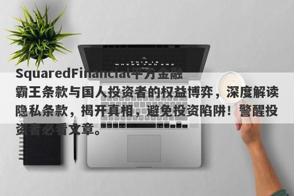 SquaredFinancial平方金融霸王条款与国人投资者的权益博弈，深度解读隐私条款，揭开真相，避免投资陷阱！警醒投资者必看文章。