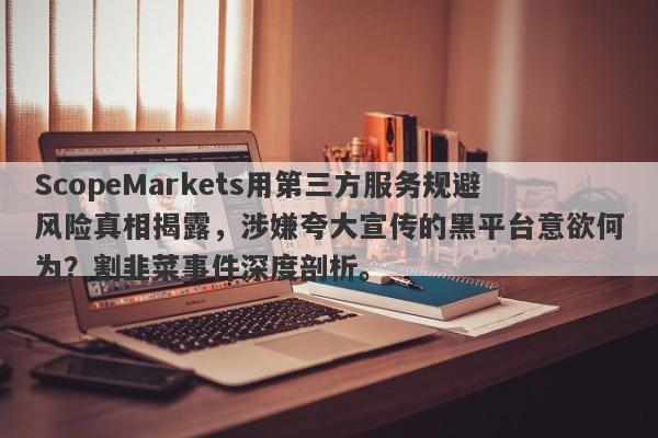 ScopeMarkets用第三方服务规避风险真相揭露，涉嫌夸大宣传的黑平台意欲何为？割韭菜事件深度剖析。