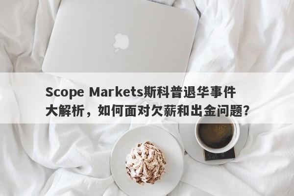 Scope Markets斯科普退华事件大解析，如何面对欠薪和出金问题？