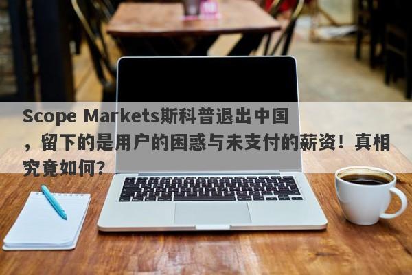 Scope Markets斯科普退出中国，留下的是用户的困惑与未支付的薪资！真相究竟如何？