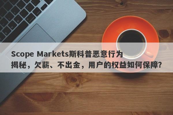 Scope Markets斯科普恶意行为揭秘，欠薪、不出金，用户的权益如何保障？