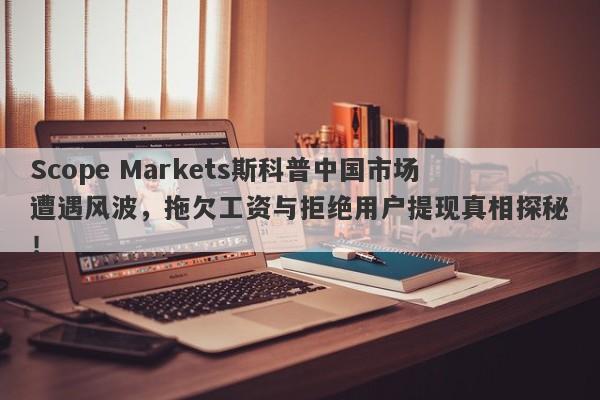 Scope Markets斯科普中国市场遭遇风波，拖欠工资与拒绝用户提现真相探秘！