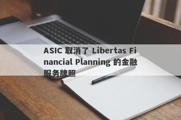 ASIC 取消了 Libertas Financial Planning 的金融服务牌照