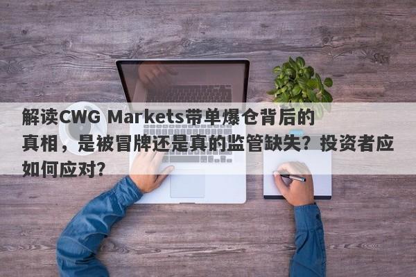 解读CWG Markets带单爆仓背后的真相，是被冒牌还是真的监管缺失？投资者应如何应对？