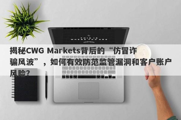 揭秘CWG Markets背后的“仿冒诈骗风波”，如何有效防范监管漏洞和客户账户风险？