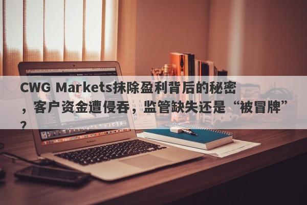 CWG Markets抹除盈利背后的秘密，客户资金遭侵吞，监管缺失还是“被冒牌”？