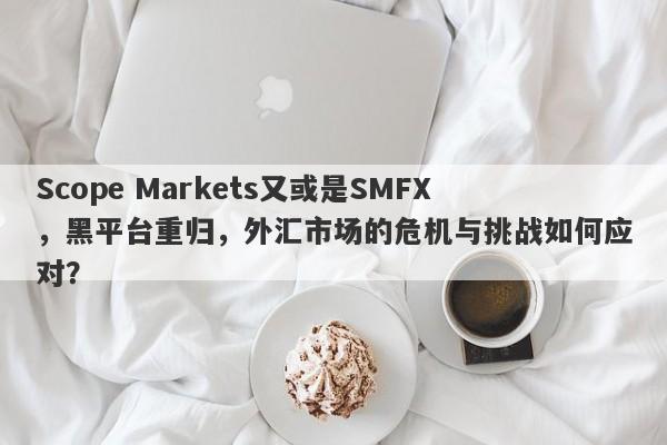 Scope Markets又或是SMFX，黑平台重归，外汇市场的危机与挑战如何应对？