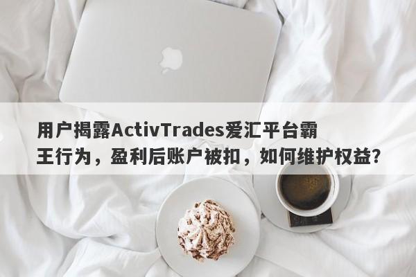 用户揭露ActivTrades爱汇平台霸王行为，盈利后账户被扣，如何维护权益？