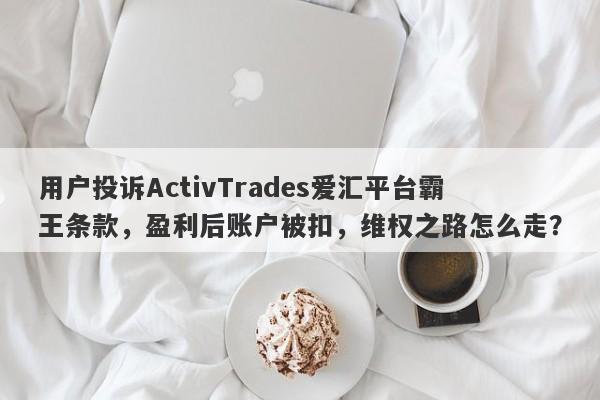 用户投诉ActivTrades爱汇平台霸王条款，盈利后账户被扣，维权之路怎么走？