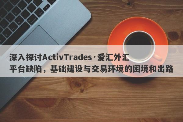 深入探讨ActivTrades·爱汇外汇平台缺陷，基础建设与交易环境的困境和出路