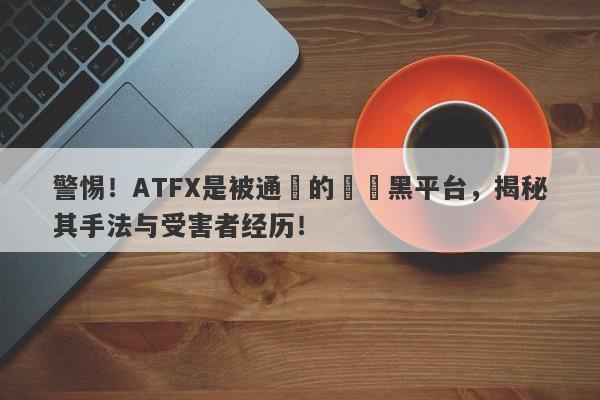 警惕！ATFX是被通報的詐騙黑平台，揭秘其手法与受害者经历！