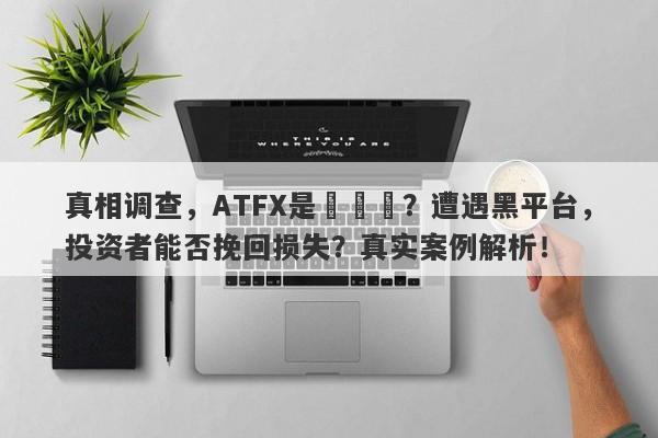 真相调查，ATFX是詐騙嗎？遭遇黑平台，投资者能否挽回损失？真实案例解析！