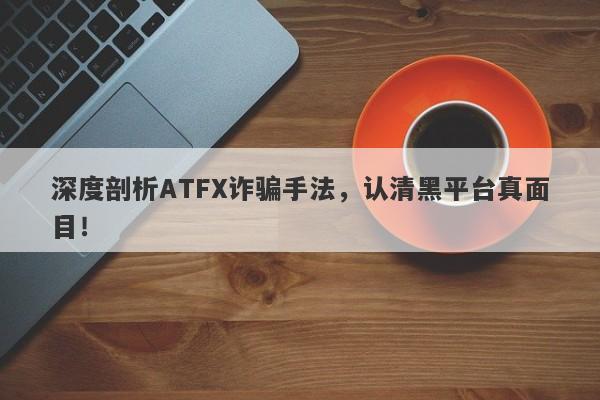 深度剖析ATFX诈骗手法，认清黑平台真面目！