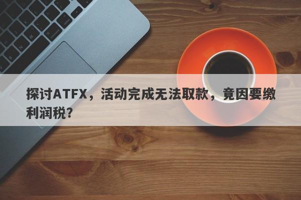 探讨ATFX，活动完成无法取款，竟因要缴利润税？