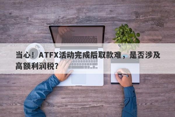 当心！ATFX活动完成后取款难，是否涉及高额利润税？