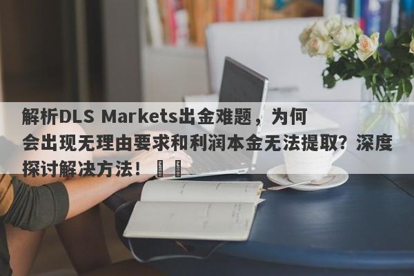 解析DLS Markets出金难题，为何会出现无理由要求和利润本金无法提取？深度探讨解决方法！​​