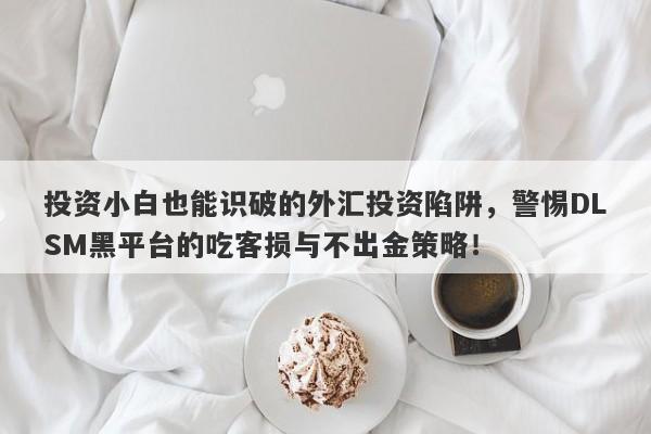 投资小白也能识破的外汇投资陷阱，警惕DLSM黑平台的吃客损与不出金策略！