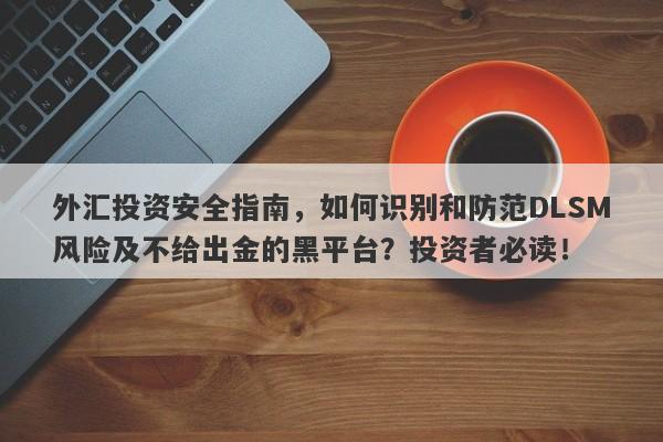 外汇投资安全指南，如何识别和防范DLSM风险及不给出金的黑平台？投资者必读！