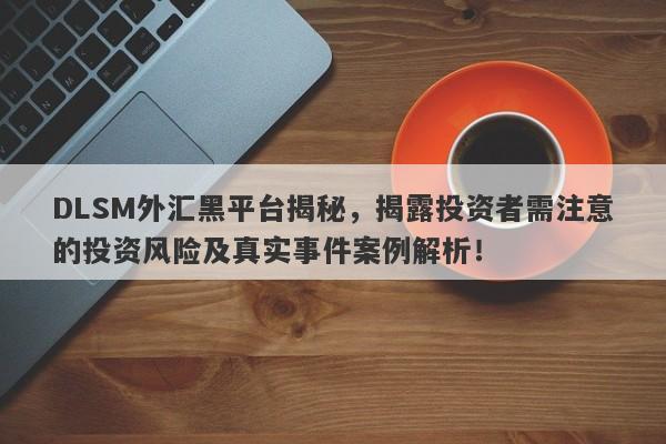 DLSM外汇黑平台揭秘，揭露投资者需注意的投资风险及真实事件案例解析！