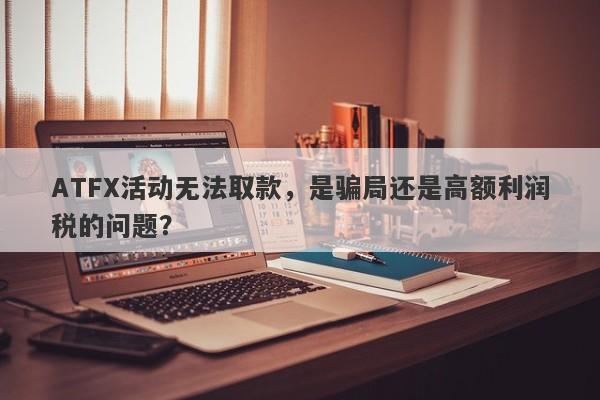 ATFX活动无法取款，是骗局还是高额利润税的问题？