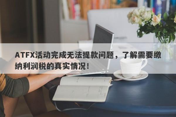 ATFX活动完成无法提款问题，了解需要缴纳利润税的真实情况！