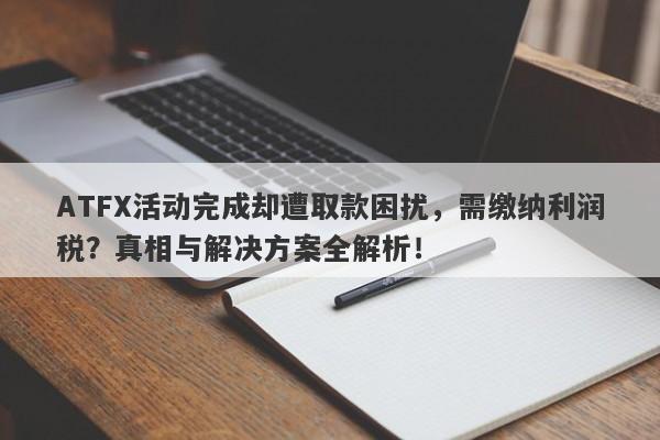 ATFX活动完成却遭取款困扰，需缴纳利润税？真相与解决方案全解析！