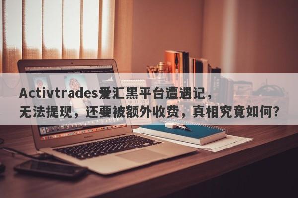 Activtrades爱汇黑平台遭遇记，无法提现，还要被额外收费，真相究竟如何？