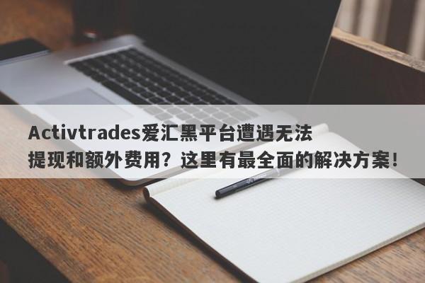 Activtrades爱汇黑平台遭遇无法提现和额外费用？这里有最全面的解决方案！