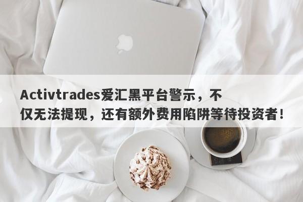 Activtrades爱汇黑平台警示，不仅无法提现，还有额外费用陷阱等待投资者！