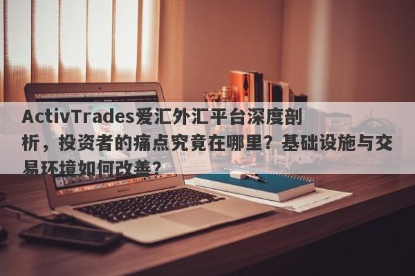 ActivTrades爱汇外汇平台深度剖析，投资者的痛点究竟在哪里？基础设施与交易环境如何改善？