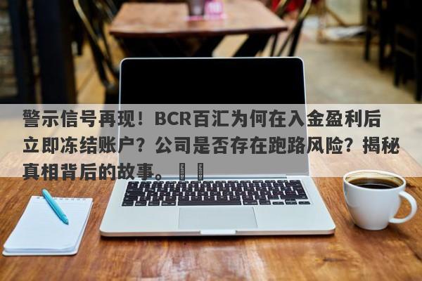 警示信号再现！BCR百汇为何在入金盈利后立即冻结账户？公司是否存在跑路风险？揭秘真相背后的故事。​​