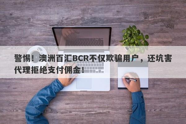 警惕！澳洲百汇BCR不仅欺骗用户，还坑害代理拒绝支付佣金！