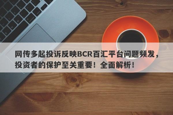 网传多起投诉反映BCR百汇平台问题频发，投资者的保护至关重要！全面解析！