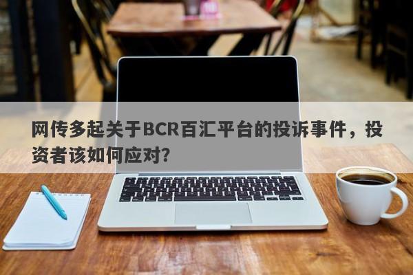 网传多起关于BCR百汇平台的投诉事件，投资者该如何应对？