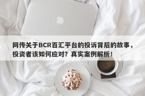 网传关于BCR百汇平台的投诉背后的故事，投资者该如何应对？真实案例解析！