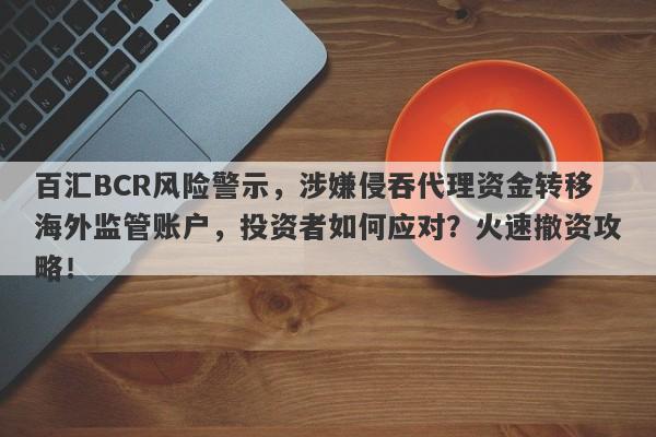 百汇BCR风险警示，涉嫌侵吞代理资金转移海外监管账户，投资者如何应对？火速撤资攻略！