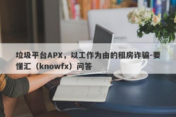 垃圾平台APX，以工作为由的租房诈骗-要懂汇（knowfx）问答