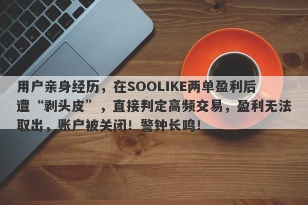 用户亲身经历，在SOOLIKE两单盈利后遭“剥头皮”，直接判定高频交易，盈利无法取出，账户被关闭！警钟长鸣！