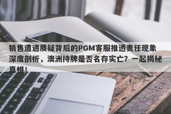 销售遭遇质疑背后的PGM客服推透责任现象深度剖析，澳洲持牌是否名存实亡？一起揭秘真相！