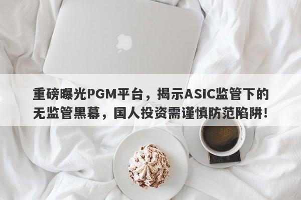 重磅曝光PGM平台，揭示ASIC监管下的无监管黑幕，国人投资需谨慎防范陷阱！