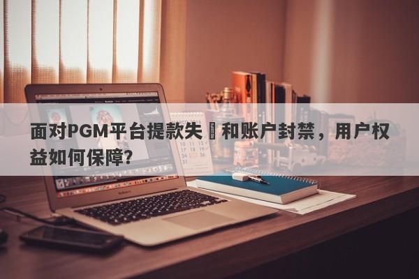 面对PGM平台提款失敗和账户封禁，用户权益如何保障？