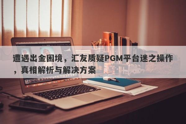 遭遇出金困境，汇友质疑PGM平台迷之操作，真相解析与解决方案