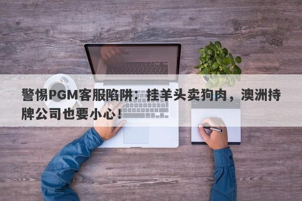 警惕PGM客服陷阱：挂羊头卖狗肉，澳洲持牌公司也要小心！