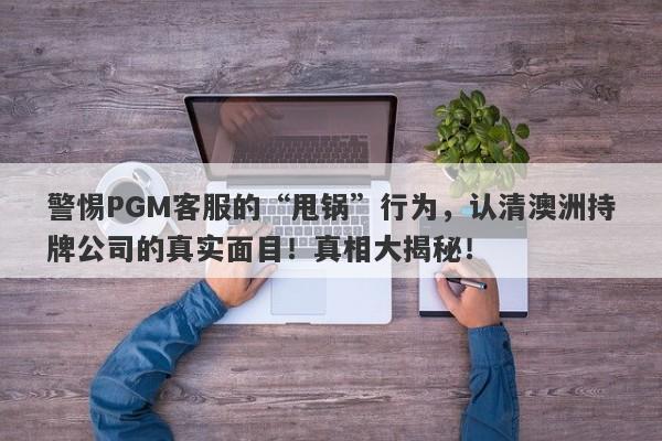 警惕PGM客服的“甩锅”行为，认清澳洲持牌公司的真实面目！真相大揭秘！