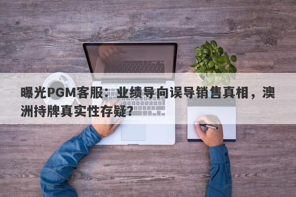 曝光PGM客服：业绩导向误导销售真相，澳洲持牌真实性存疑？