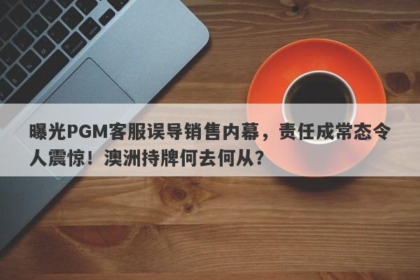 曝光PGM客服误导销售内幕，责任成常态令人震惊！澳洲持牌何去何从？