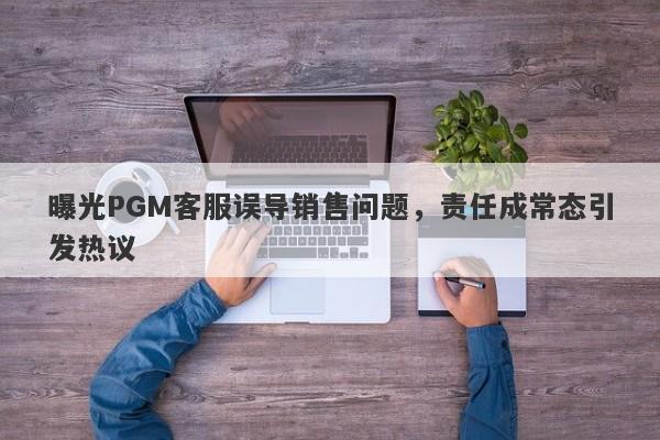 曝光PGM客服误导销售问题，责任成常态引发热议