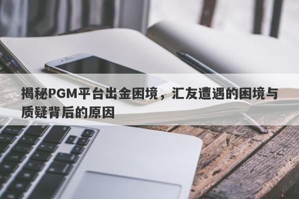 揭秘PGM平台出金困境，汇友遭遇的困境与质疑背后的原因