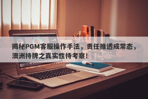 揭秘PGM客服操作手法，责任推透成常态，澳洲持牌之真实性待考察！